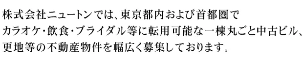 株式会社ニュートンでは、東京都内および首都圏で、カラオケ・飲食・ブライダル等に転用可能な一棟丸ごと中古ビル、更地等の不動産物件を幅広く募集しております。